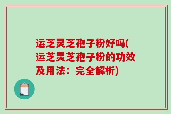 运芝灵芝孢子粉好吗(运芝灵芝孢子粉的功效及用法：完全解析)