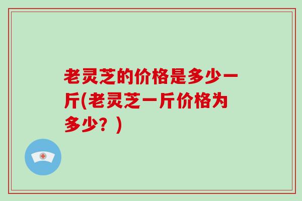 老灵芝的价格是多少一斤(老灵芝一斤价格为多少？)