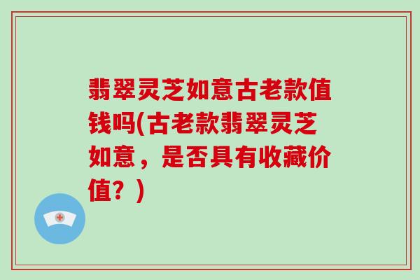 翡翠灵芝如意古老款值钱吗(古老款翡翠灵芝如意，是否具有收藏价值？)