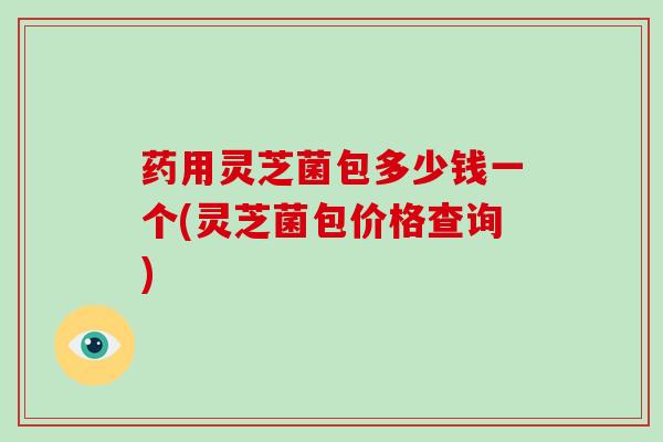 药用灵芝菌包多少钱一个(灵芝菌包价格查询)