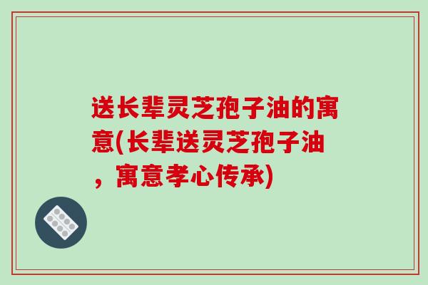 送长辈灵芝孢子油的寓意(长辈送灵芝孢子油，寓意孝心传承)