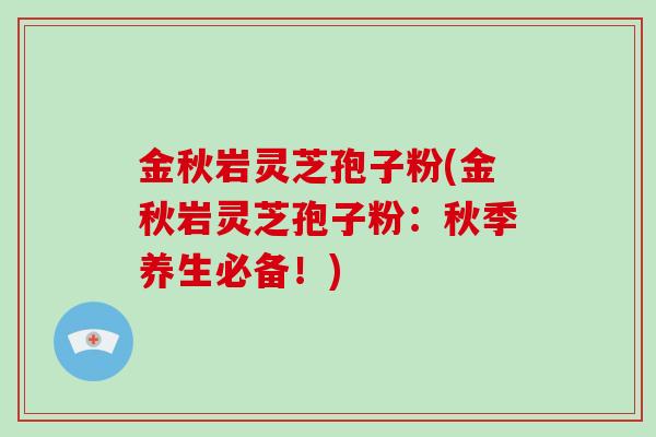 金秋岩灵芝孢子粉(金秋岩灵芝孢子粉：秋季养生必备！)