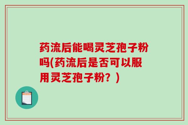 药流后能喝灵芝孢子粉吗(药流后是否可以服用灵芝孢子粉？)