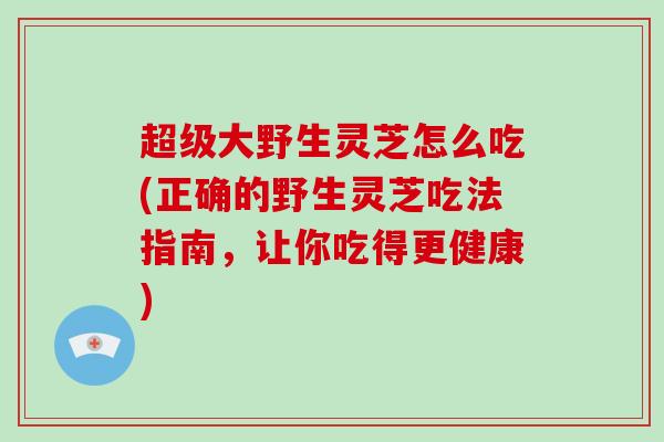 超级大野生灵芝怎么吃(正确的野生灵芝吃法指南，让你吃得更健康)