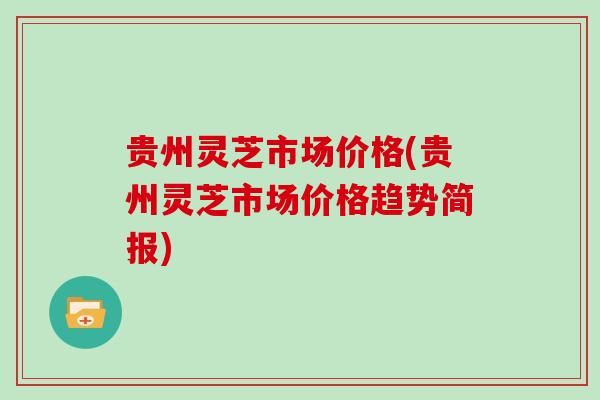 贵州灵芝市场价格(贵州灵芝市场价格趋势简报)