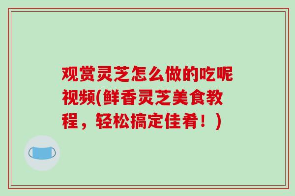 观赏灵芝怎么做的吃呢视频(鲜香灵芝美食教程，轻松搞定佳肴！)