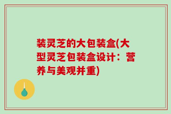 装灵芝的大包装盒(大型灵芝包装盒设计:营养与美观并重) 装灵芝的大包装盒(大型灵芝包装盒设计:营养与美观并重)