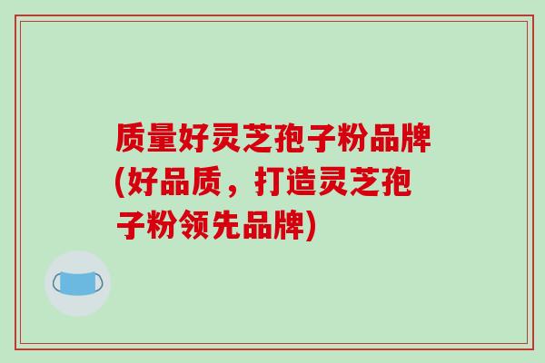 质量好灵芝孢子粉品牌(好品质，打造灵芝孢子粉领先品牌)