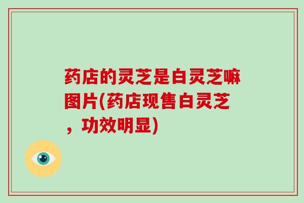 药店的灵芝是白灵芝嘛图片(药店现售白灵芝，功效明显)