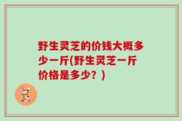 野生灵芝的价钱大概多少一斤(野生灵芝一斤价格是多少？)