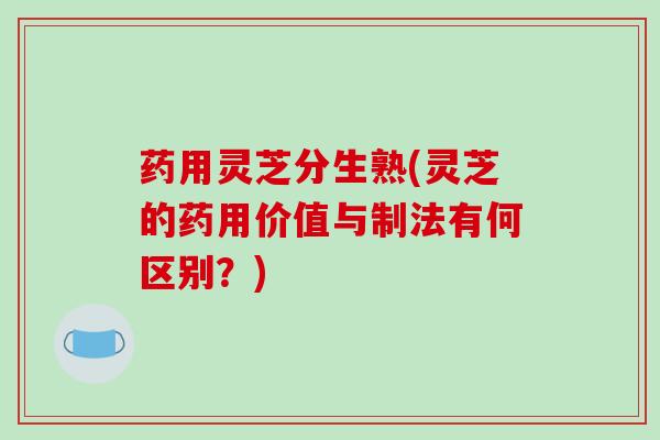 药用灵芝分生熟(灵芝的药用价值与制法有何区别？)
