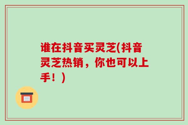 谁在抖音买灵芝(抖音灵芝热销，你也可以上手！)