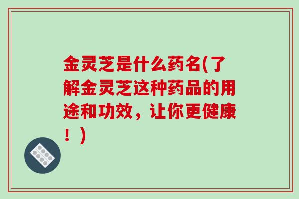 金灵芝是什么药名(了解金灵芝这种药品的用途和功效，让你更健康！)