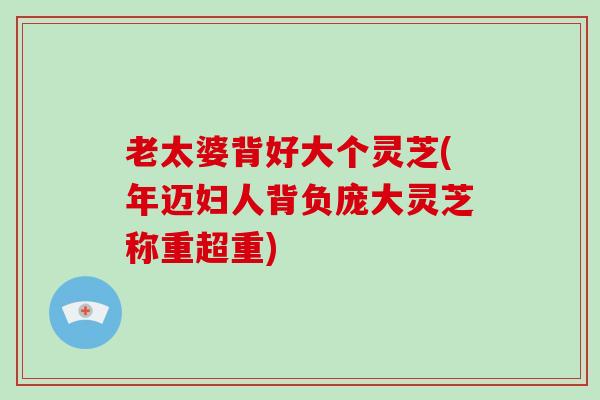 老太婆背好大个灵芝(年迈妇人背负庞大灵芝称重超重)