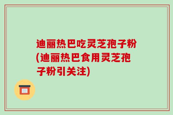迪丽热巴吃灵芝孢子粉(迪丽热巴食用灵芝孢子粉引关注)