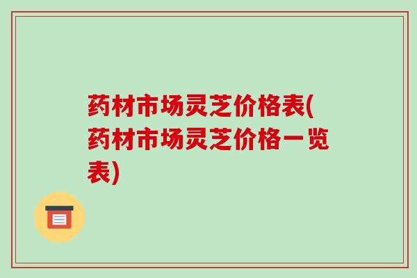 药材市场灵芝价格表(药材市场灵芝价格一览表)