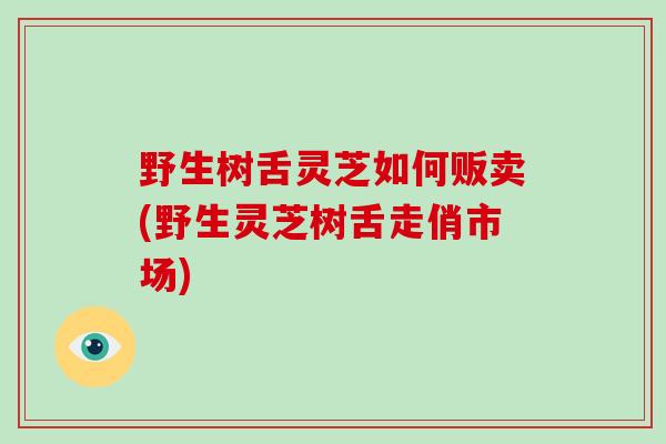 野生树舌灵芝如何贩卖(野生灵芝树舌走俏市场)