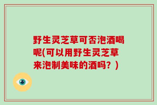 野生灵芝草可否泡酒喝呢(可以用野生灵芝草来泡制美味的酒吗？)