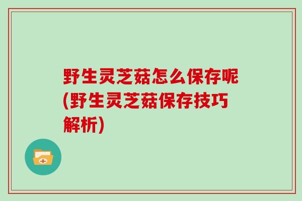 野生灵芝菇怎么保存呢(野生灵芝菇保存技巧解析)