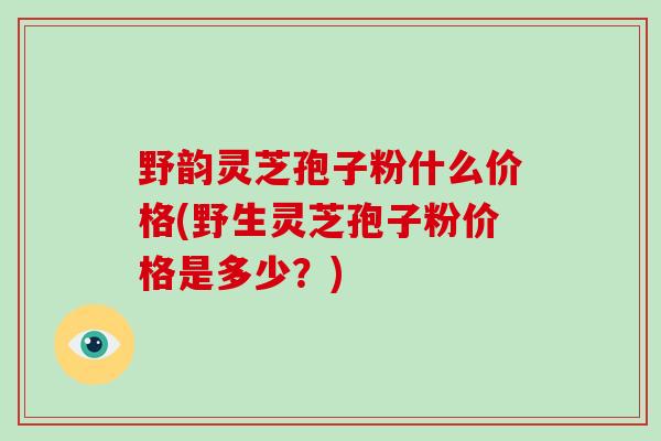 野韵灵芝孢子粉什么价格(野生灵芝孢子粉价格是多少？)