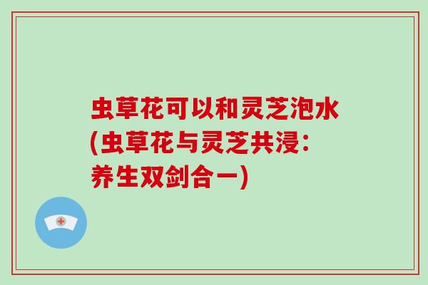 虫草花可以和灵芝泡水(虫草花与灵芝共浸：养生双剑合一)