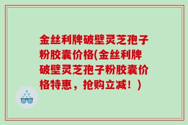 金丝利牌破壁灵芝孢子粉胶囊价格(金丝利牌破壁灵芝孢子粉胶囊价格特惠，抢购立减！)