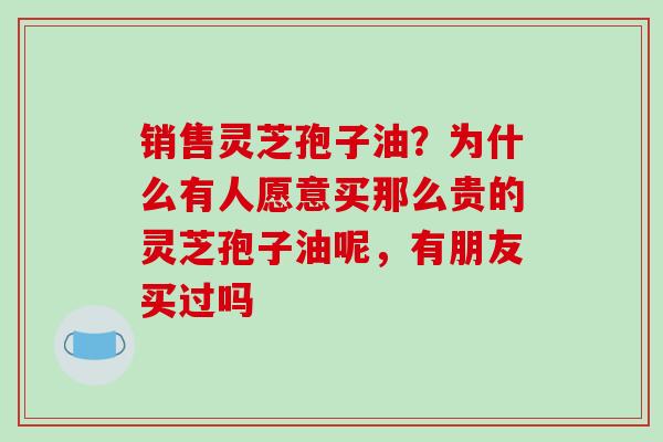 销售灵芝孢子油？为什么有人愿意买那么贵的灵芝孢子油呢，有朋友买过吗