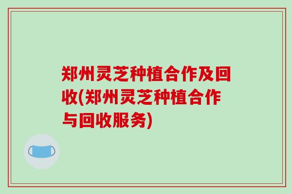 郑州灵芝种植合作及回收(郑州灵芝种植合作与回收服务)