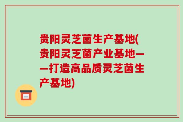 贵阳灵芝菌生产基地(贵阳灵芝菌产业基地——打造高品质灵芝菌生产基地)