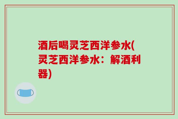 酒后喝灵芝西洋参水(灵芝西洋参水：解酒利器)
