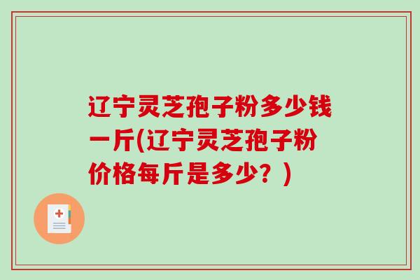 辽宁灵芝孢子粉多少钱一斤(辽宁灵芝孢子粉价格每斤是多少？)