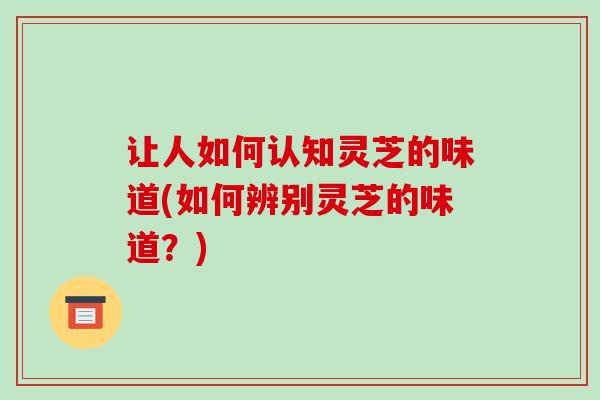 让人如何认知灵芝的味道(如何辨别灵芝的味道？)