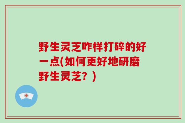 野生灵芝咋样打碎的好一点(如何更好地研磨野生灵芝？)