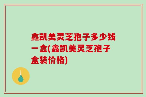 鑫凯美灵芝孢子多少钱一盒(鑫凯美灵芝孢子盒装价格)