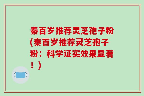 秦百岁推荐灵芝孢子粉(秦百岁推荐灵芝孢子粉：科学证实效果显著！)
