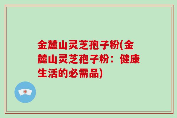 金麓山灵芝孢子粉(金麓山灵芝孢子粉：健康生活的必需品)