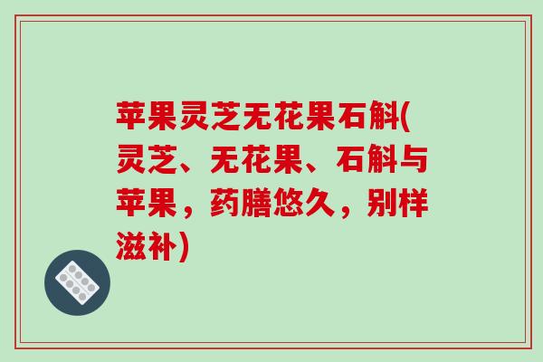 苹果灵芝无花果石斛(灵芝、无花果、石斛与苹果，药膳悠久，别样滋补)