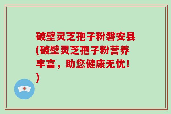 破壁灵芝孢子粉磐安县(破壁灵芝孢子粉营养丰富，助您健康无忧！)