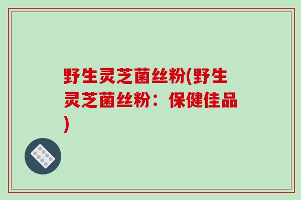 野生灵芝菌丝粉(野生灵芝菌丝粉：保健佳品)