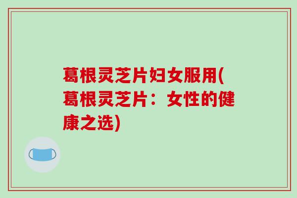 葛根灵芝片妇女服用(葛根灵芝片：女性的健康之选)