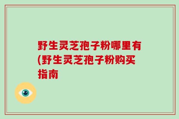 野生灵芝孢子粉哪里有(野生灵芝孢子粉购买指南