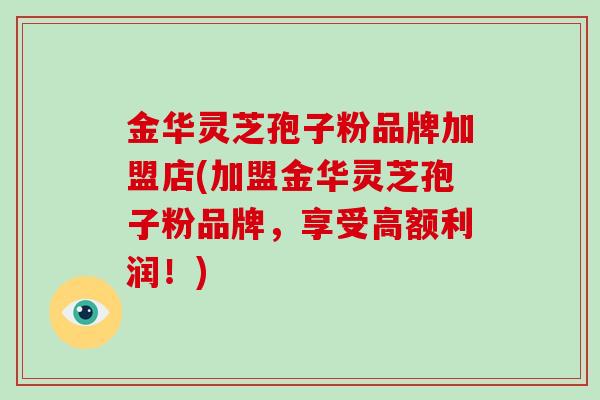 金华灵芝孢子粉品牌加盟店(加盟金华灵芝孢子粉品牌，享受高额利润！)