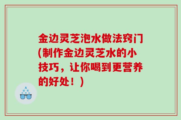 金边灵芝泡水做法窍门(制作金边灵芝水的小技巧，让你喝到更营养的好处！)