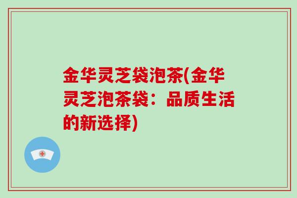 金华灵芝袋泡茶(金华灵芝泡茶袋：品质生活的新选择)