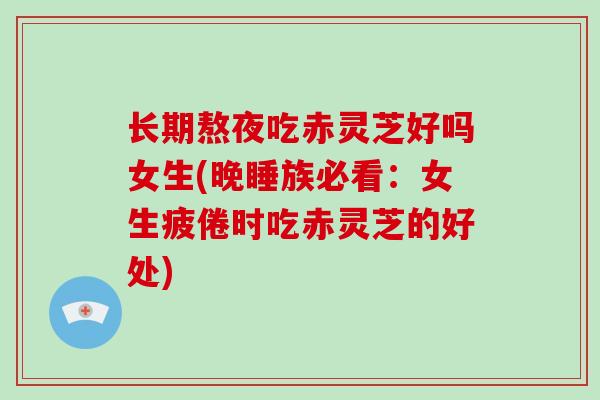 长期熬夜吃赤灵芝好吗女生(晚睡族必看：女生疲倦时吃赤灵芝的好处)