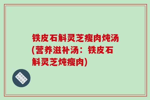 铁皮石斛灵芝瘦肉炖汤(营养滋补汤：铁皮石斛灵芝炖瘦肉)