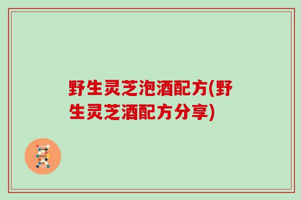 野生灵芝泡酒配方(野生灵芝酒配方分享)