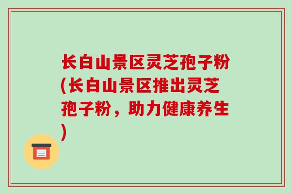 长白山景区灵芝孢子粉(长白山景区推出灵芝孢子粉，助力健康养生)