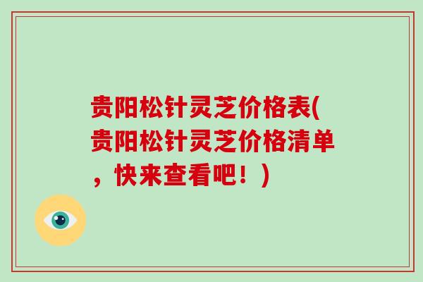 贵阳松针灵芝价格表(贵阳松针灵芝价格清单，快来查看吧！)