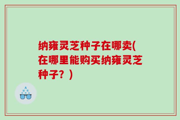 纳雍灵芝种子在哪卖(在哪里能购买纳雍灵芝种子？)